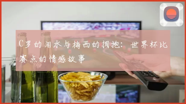 C罗的泪水与梅西的拥抱：世界杯比赛点的情感故事