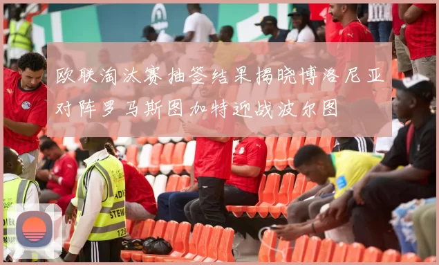 欧联淘汰赛抽签结果揭晓博洛尼亚对阵罗马斯图加特迎战波尔图