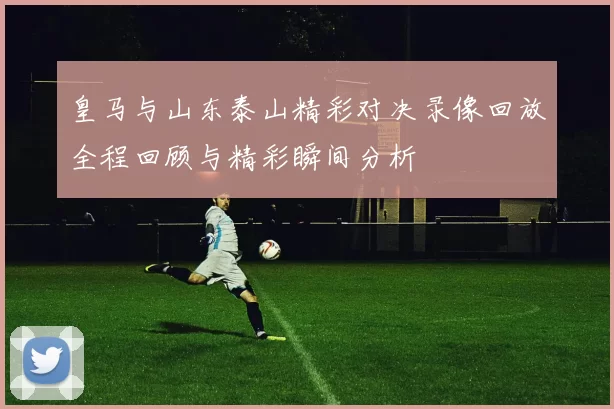 皇马与山东泰山精彩对决录像回放全程回顾与精彩瞬间分析