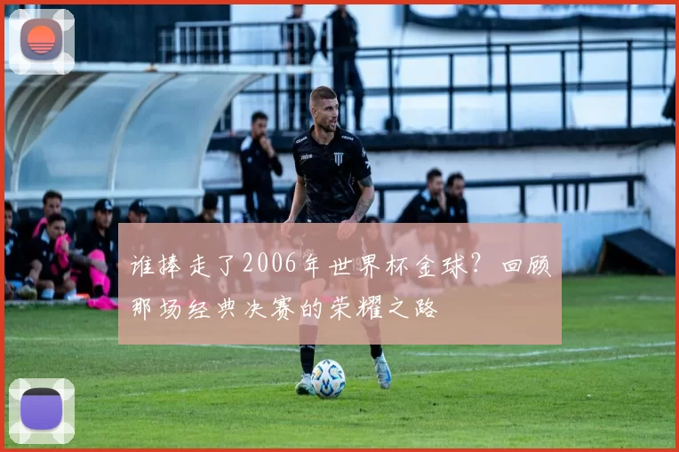 谁捧走了2006年世界杯金球?回顾那场经典决赛的荣耀之路