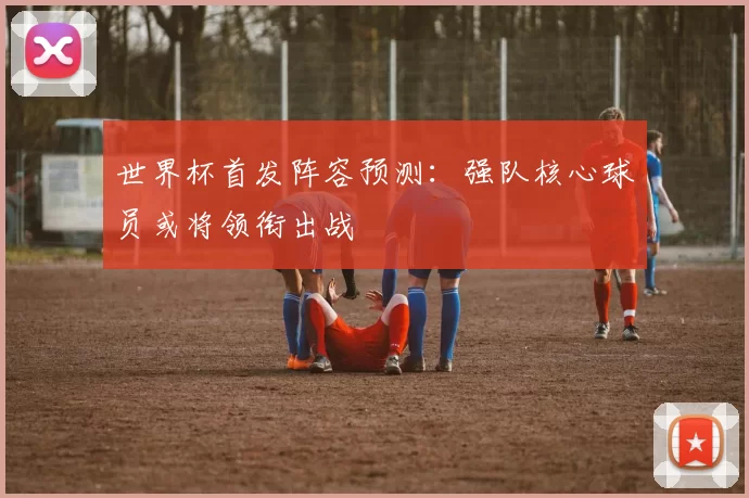 世界杯首发阵容预测:强队核心球员或将领衔出战