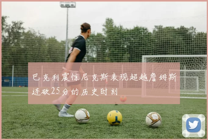 巴克利震惊尼克斯表现超越詹姆斯连砍25分的历史时刻