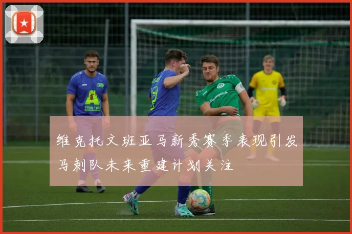 维克托文班亚马新秀赛季表现引发马刺队未来重建计划关注