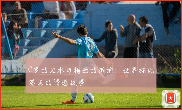 C罗的泪水与梅西的拥抱:世界杯比赛点的情感故事