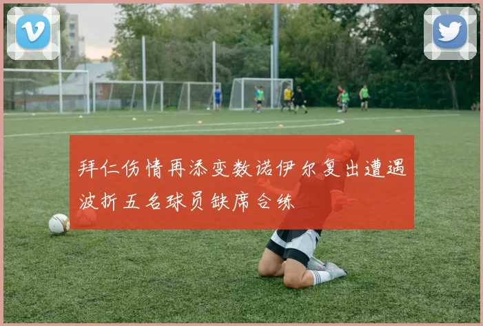 拜仁伤情再添变数诺伊尔复出遭遇波折五名球员缺席合练