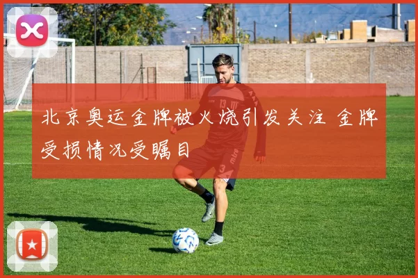 北京奥运金牌被火烧引发关注 金牌受损情况受瞩目