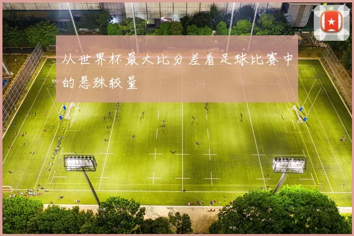 从世界杯最大比分差看足球比赛中的悬殊较量