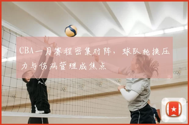 CBA一月赛程密集对阵，球队轮换压力与伤病管理成焦点