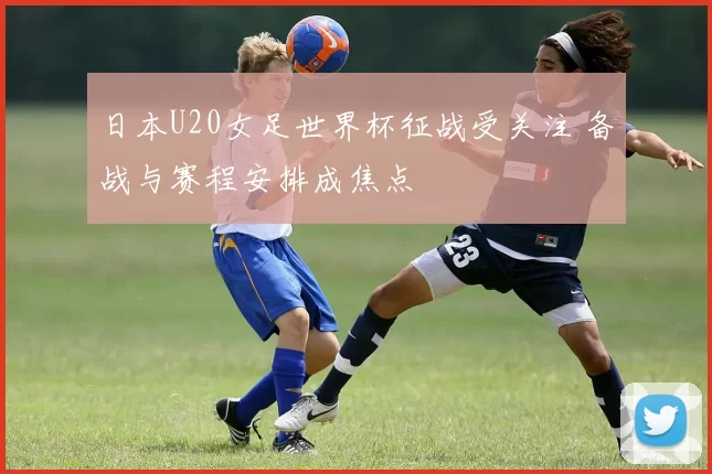 日本U20女足世界杯征战受关注 备战与赛程安排成焦点