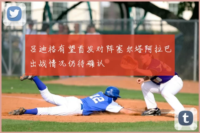 吕迪格有望首发对阵塞尔塔阿拉巴出战情况仍待确认