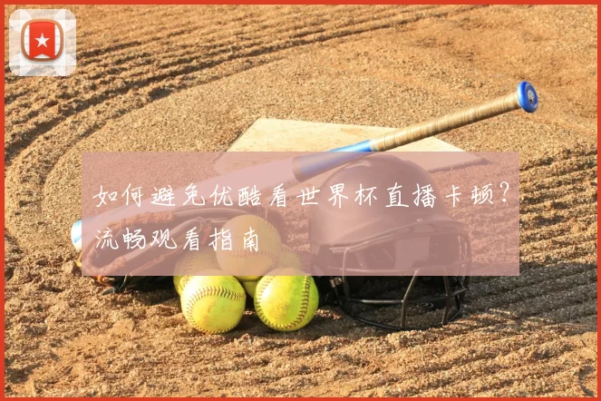 如何避免优酷看世界杯直播卡顿?流畅观看指南