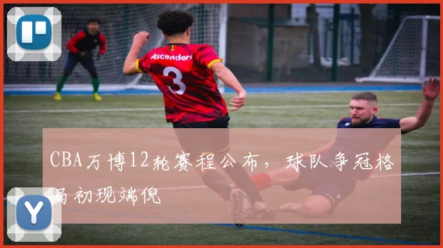 CBA万博12轮赛程公布,球队争冠格局初现端倪