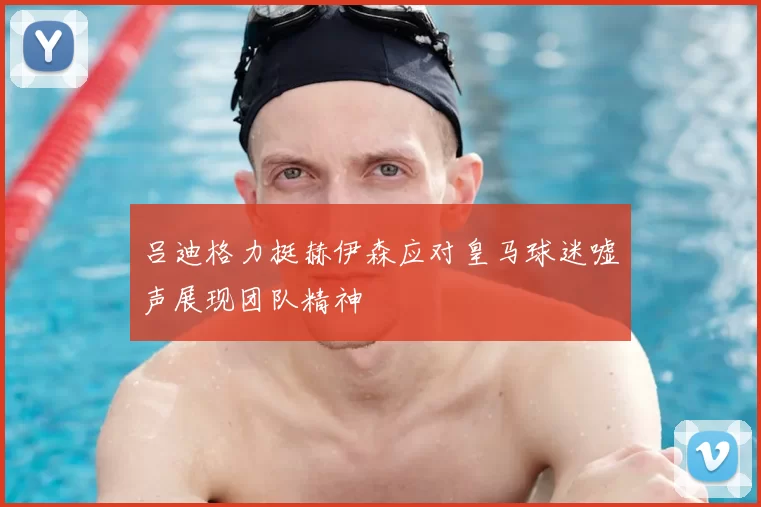 吕迪格力挺赫伊森应对皇马球迷嘘声展现团队精神