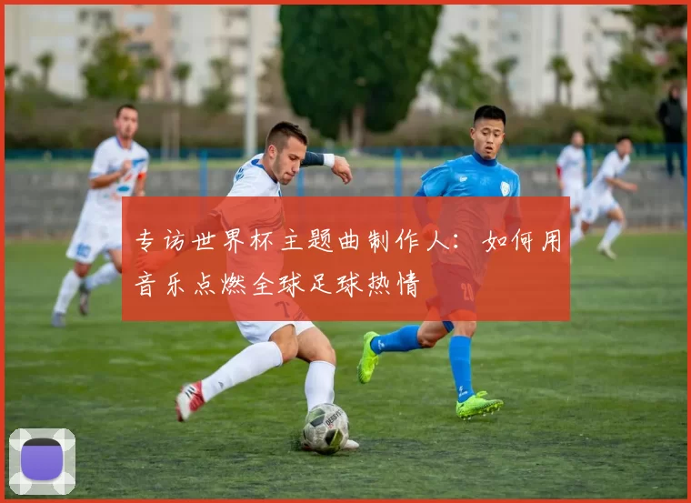 专访世界杯主题曲制作人:如何用音乐点燃全球足球热情