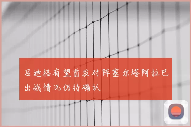 吕迪格有望首发对阵塞尔塔阿拉巴出战情况仍待确认