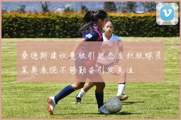 桑德斯建议曼联引进态度积极球员莱奥表现不够勤奋引发关注