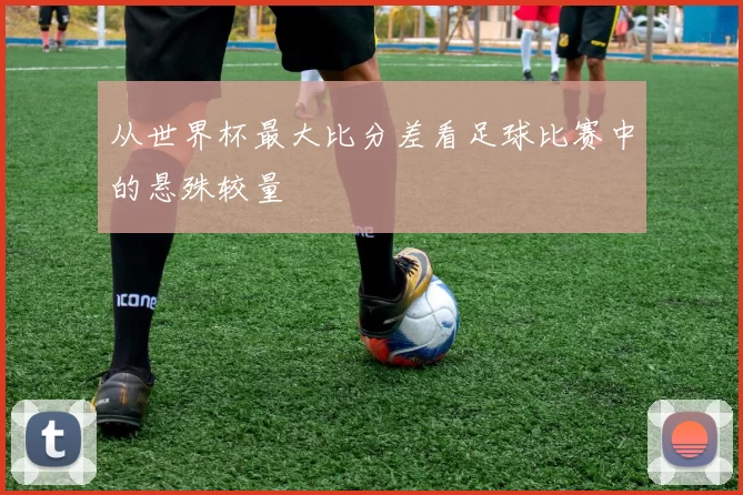 从世界杯最大比分差看足球比赛中的悬殊较量