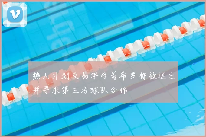 热火计划交易字母哥希罗将被送出并寻求第三方球队合作