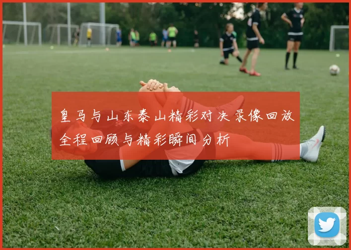 皇马与山东泰山精彩对决录像回放全程回顾与精彩瞬间分析