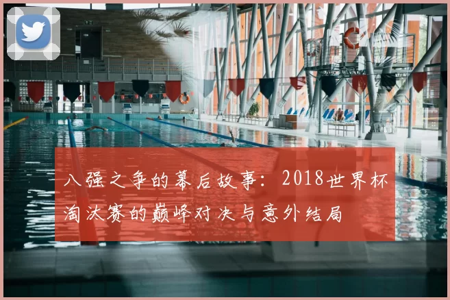 八强之争的幕后故事:2018世界杯淘汰赛的巅峰对决与意外结局
