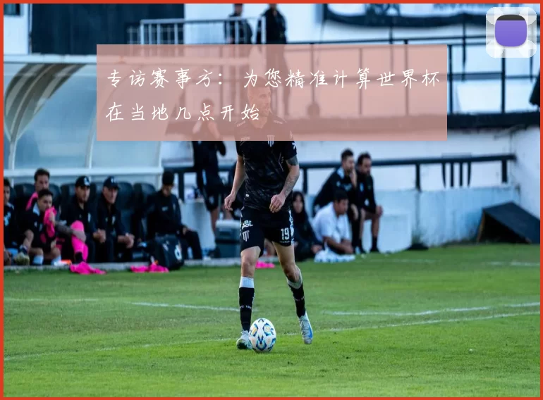 专访赛事方：为您精准计算世界杯在当地几点开始
