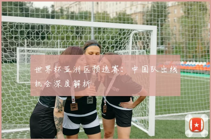 世界杯亚洲区预选赛:中国队出线机会深度解析