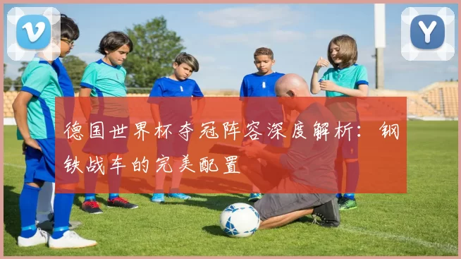 德国世界杯夺冠阵容深度解析:钢铁战车的完美配置