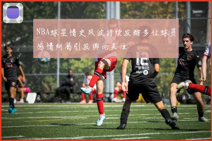 NBA球星情史风波持续发酵多位球员感情纠葛引发舆论关注