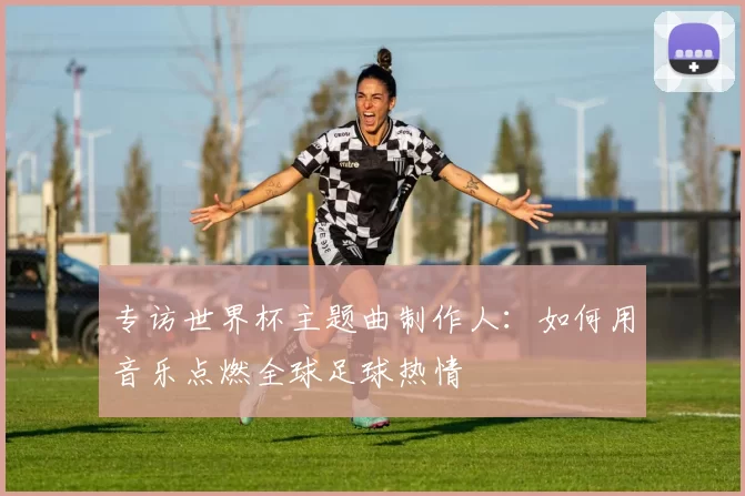专访世界杯主题曲制作人:如何用音乐点燃全球足球热情