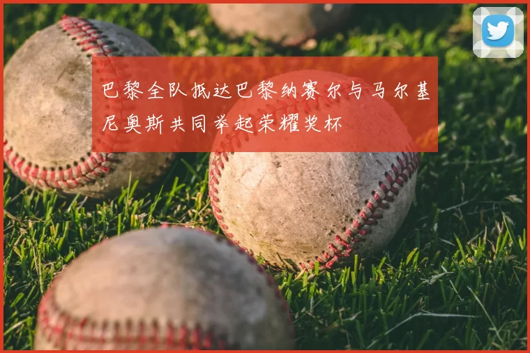 巴黎全队抵达巴黎纳赛尔与马尔基尼奥斯共同举起荣耀奖杯