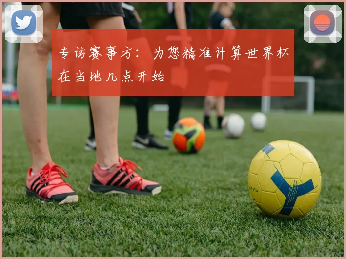 专访赛事方:为您精准计算世界杯在当地几点开始