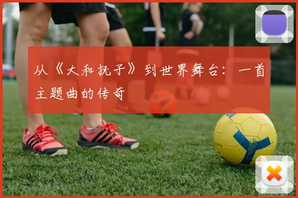从《大和抚子》到世界舞台:一首主题曲的传奇