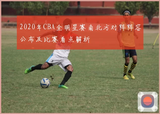 2020年CBA全明星赛南北方对阵阵容公布及比赛看点解析