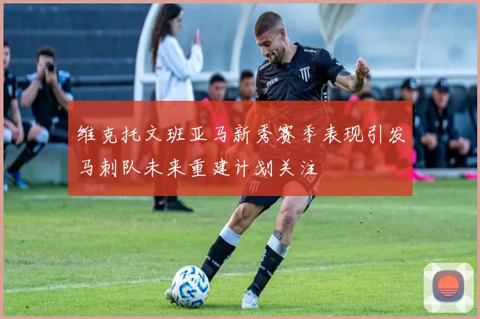 维克托文班亚马新秀赛季表现引发马刺队未来重建计划关注