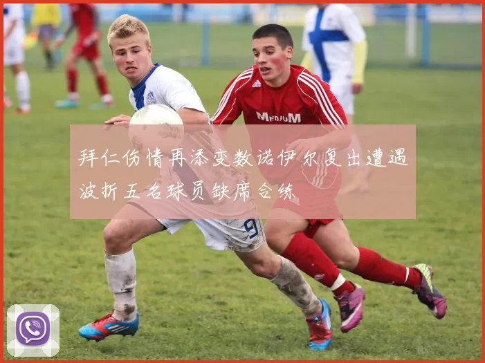 拜仁伤情再添变数诺伊尔复出遭遇波折五名球员缺席合练