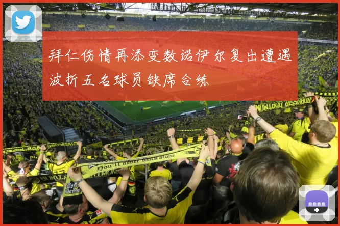 拜仁伤情再添变数诺伊尔复出遭遇波折五名球员缺席合练