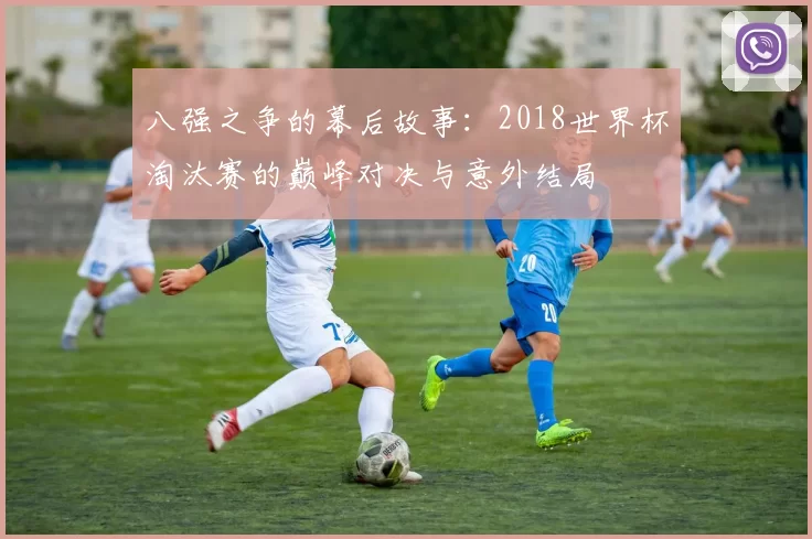 八强之争的幕后故事:2018世界杯淘汰赛的巅峰对决与意外结局