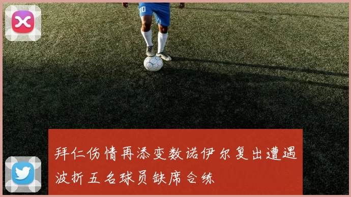拜仁伤情再添变数诺伊尔复出遭遇波折五名球员缺席合练
