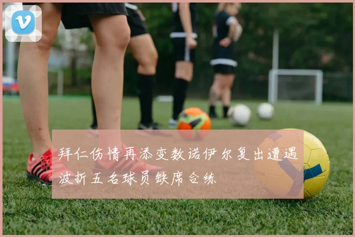 拜仁伤情再添变数诺伊尔复出遭遇波折五名球员缺席合练