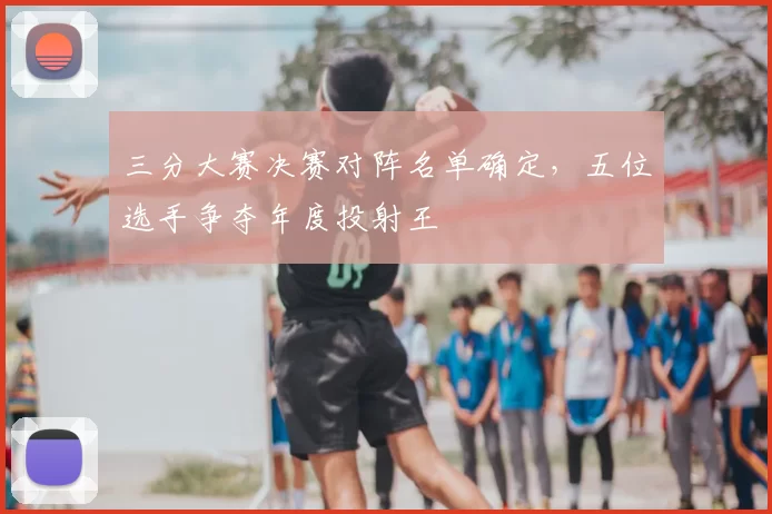 三分大赛决赛对阵名单确定，五位选手争夺年度投射王
