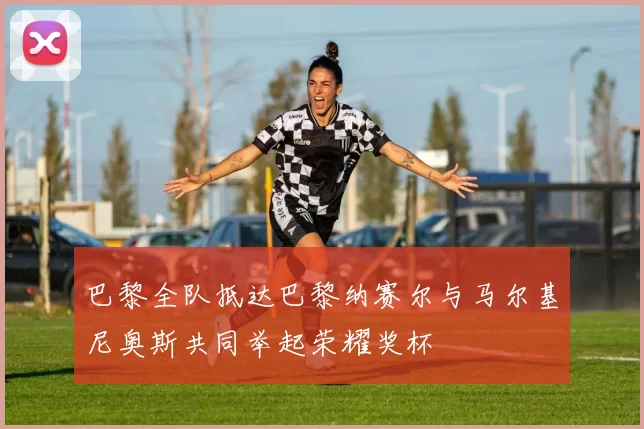 巴黎全队抵达巴黎纳赛尔与马尔基尼奥斯共同举起荣耀奖杯