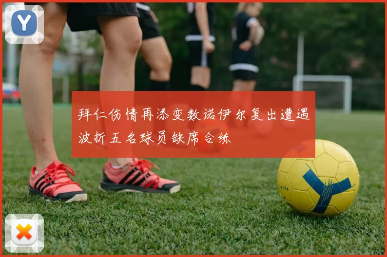 拜仁伤情再添变数诺伊尔复出遭遇波折五名球员缺席合练
