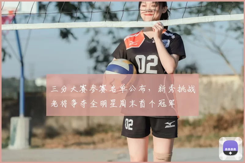三分大赛参赛名单公布，新秀挑战老将争夺全明星周末首个冠军