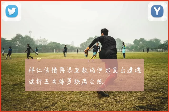 拜仁伤情再添变数诺伊尔复出遭遇波折五名球员缺席合练